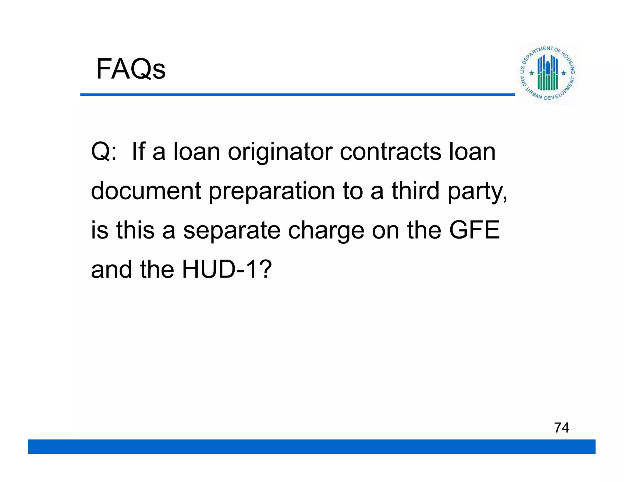 FAQs

Q: If a loan originator contracts loan
document preparation to a third party,
is this a separate charge on the GFE
and the HUD-1?




                                         74
 