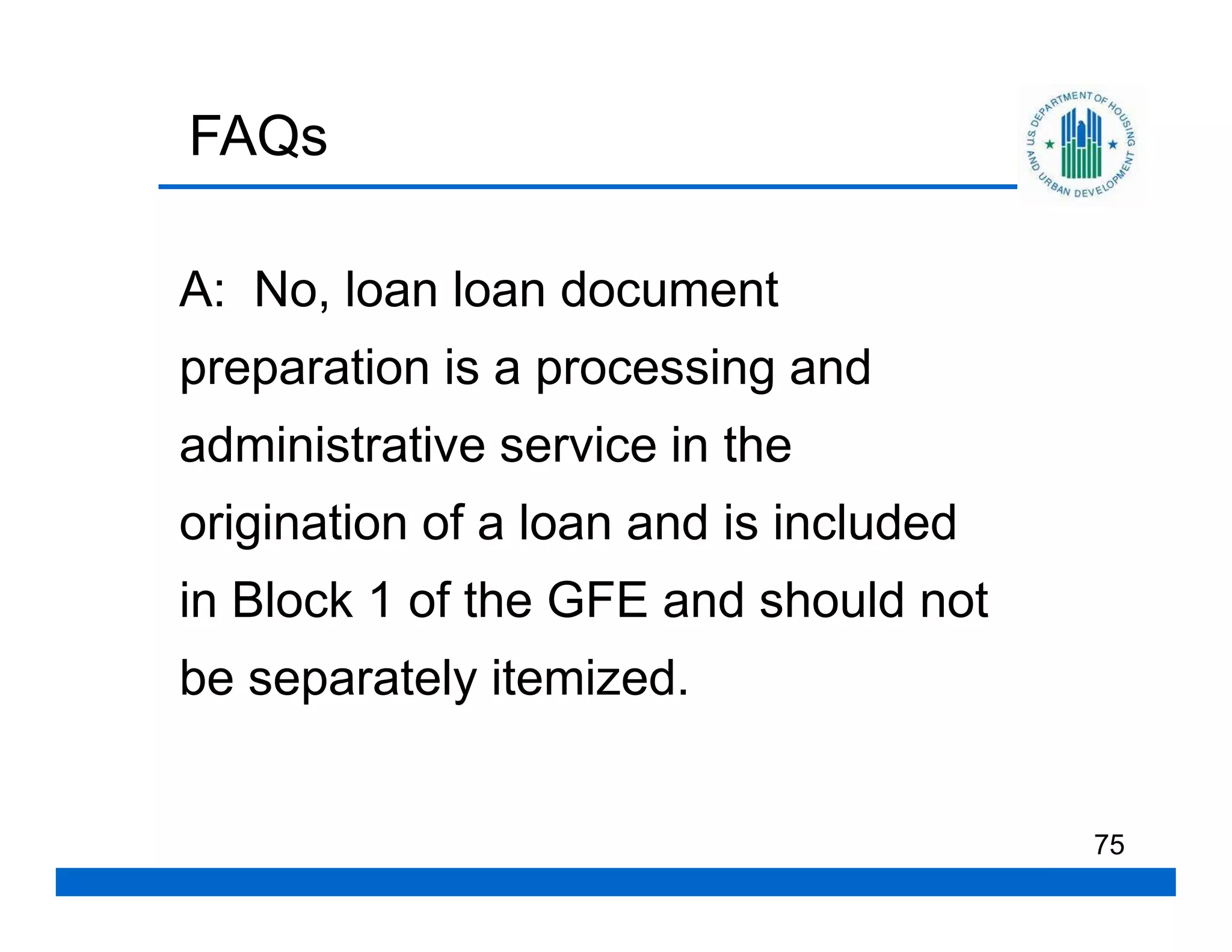 FAQs

A: No, loan loan document
preparation is a processing and
administrative service in the
origination of a loan and is included
in Block 1 of the GFE and should not
be separately itemized.


                                        75
 