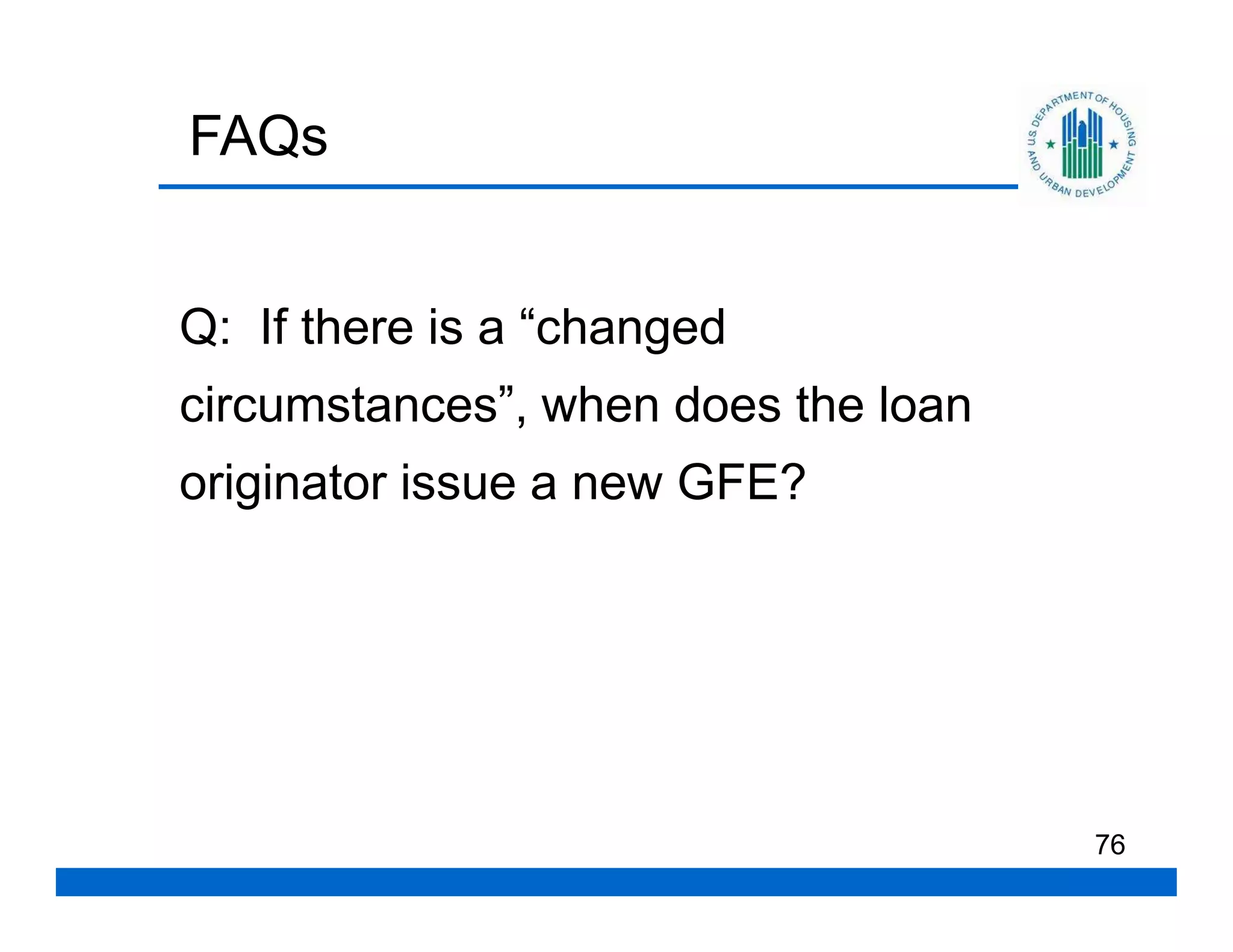 FAQs


Q: If there is a “changed
circumstances”, when does the loan
originator issue a new GFE?




                                     76
 