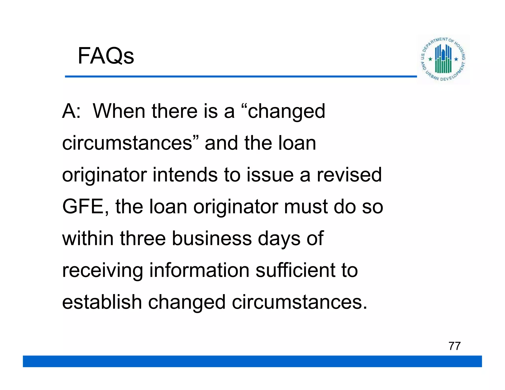 FAQs

A: When there is a “changed
circumstances” and the loan
originator intends to issue a revised
GFE, the loan originator must do so
within three business days of
receiving information sufficient to
establish changed circumstances.

                                        77
 
