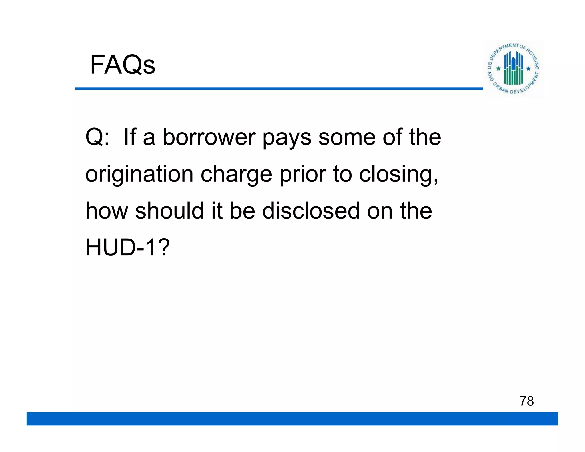 FAQs

Q: If a borrower pays some of the
origination charge prior to closing,
how should it be disclosed on the
HUD-1?




                                       78
 