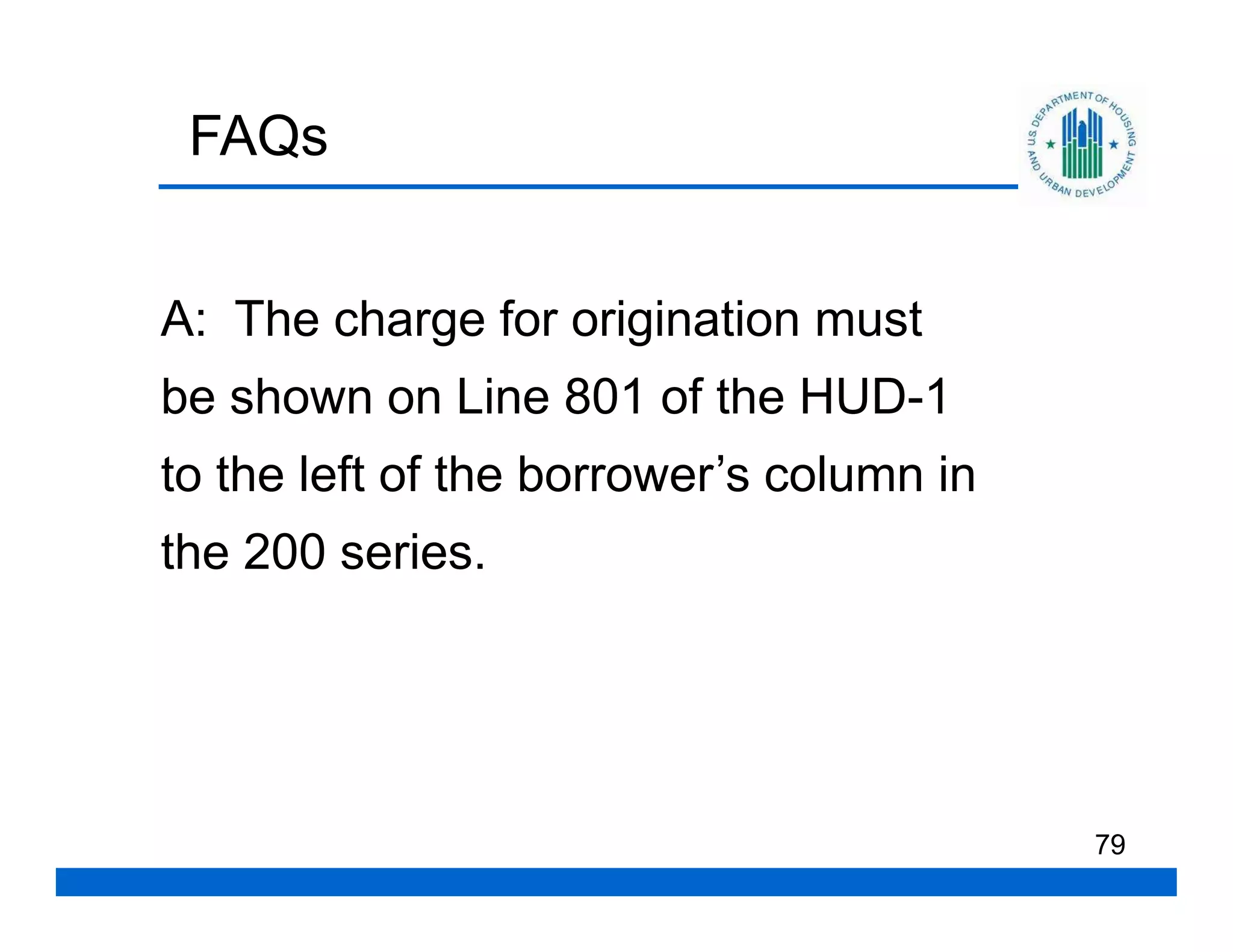 FAQs


A: The charge for origination must
be shown on Line 801 of the HUD-1
to the left of the borrower’s column in
the 200 series.




                                          79
 