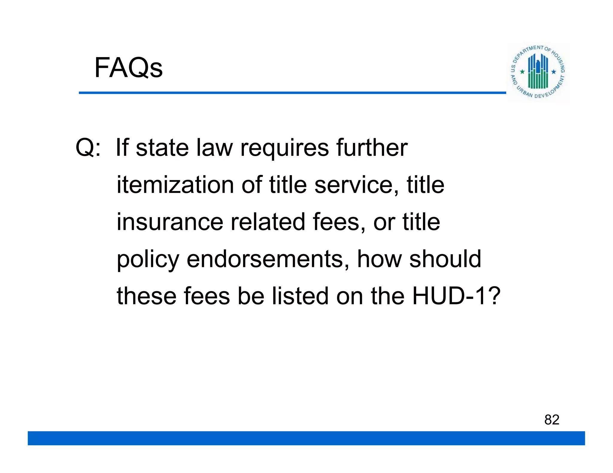 FAQs

Q: If state law requires further
   itemization of title service, title
   insurance related fees, or title
   policy endorsements, how should
   these fees be listed on the HUD-1?



                                         82
 
