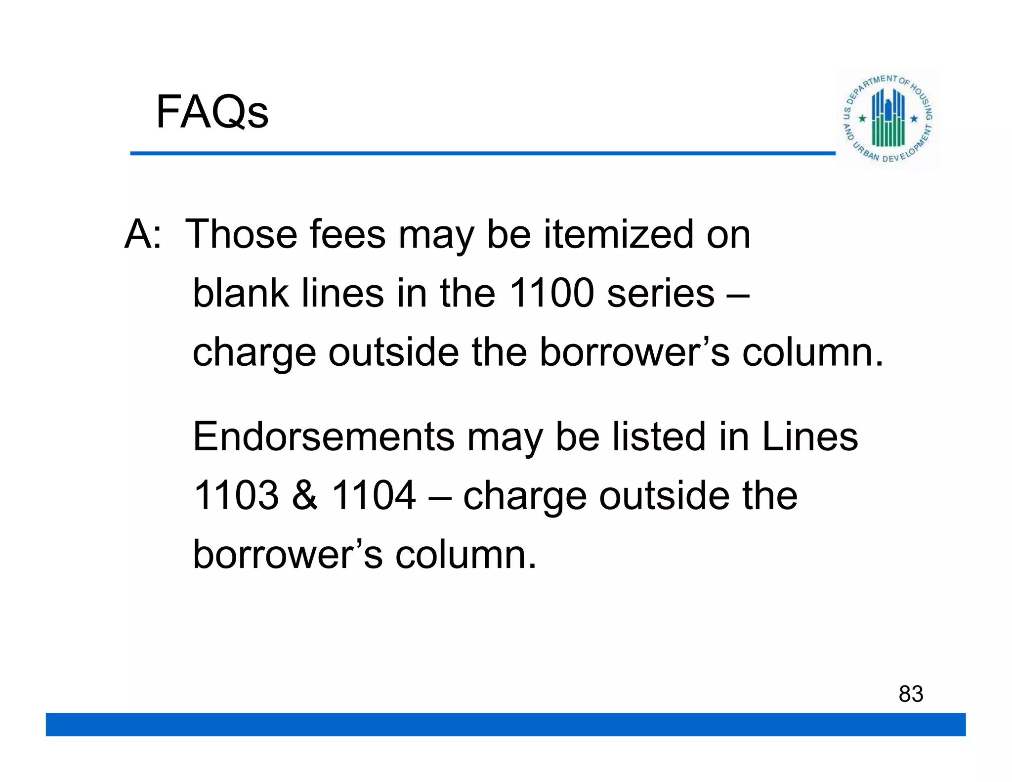 FAQs

A: Those fees may be itemized on
   blank lines in the 1100 series –
   charge outside the borrower’s column.

   Endorsements may be listed in Lines
   1103 & 1104 – charge outside the
   borrower’s column.


                                           83
 