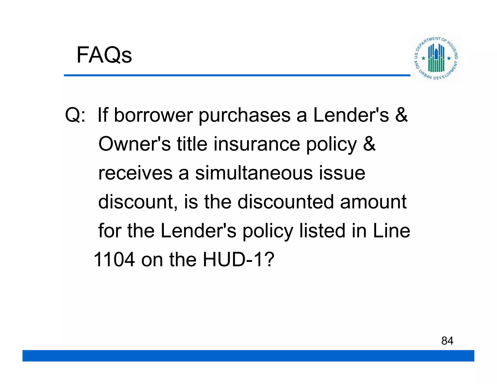 FAQs

Q: If borrower purchases a Lender's &
    Owner's title insurance policy &
    receives a simultaneous issue
    discount, is the discounted amount
    for the Lender's policy listed in Line
   1104 on the HUD-1?


                                             84
 