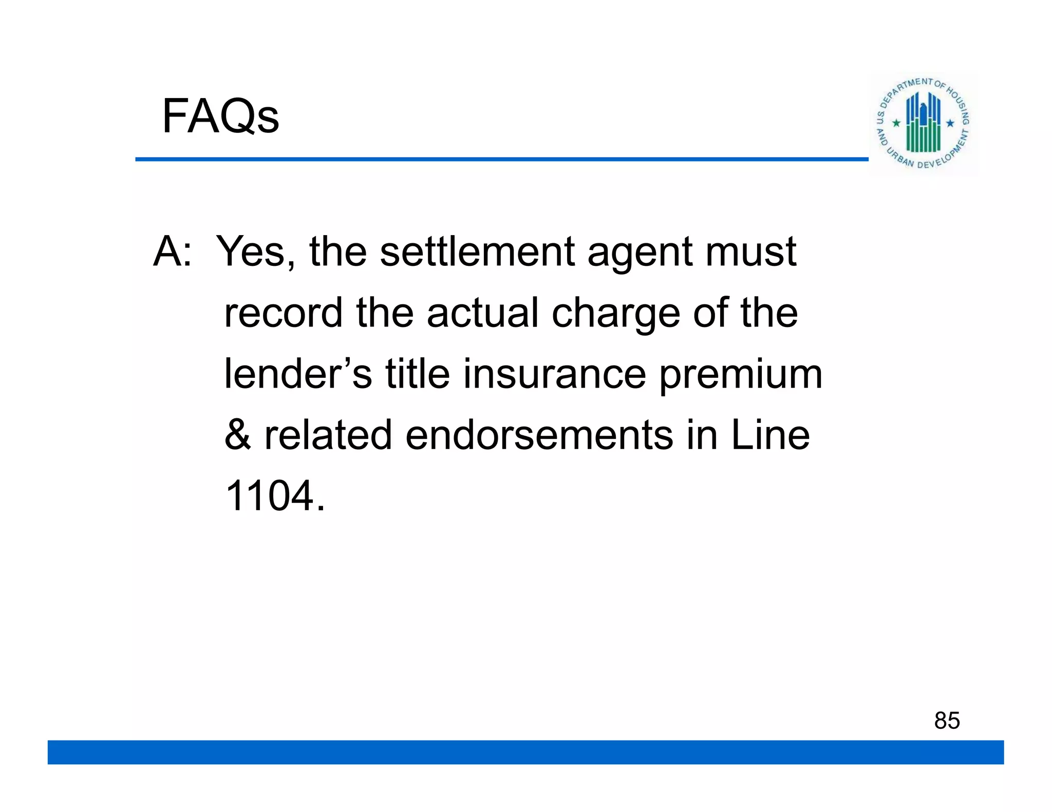 FAQs

A: Yes, the settlement agent must
   record the actual charge of the
   lender’s title insurance premium
   & related endorsements in Line
   1104.




                                      85
 