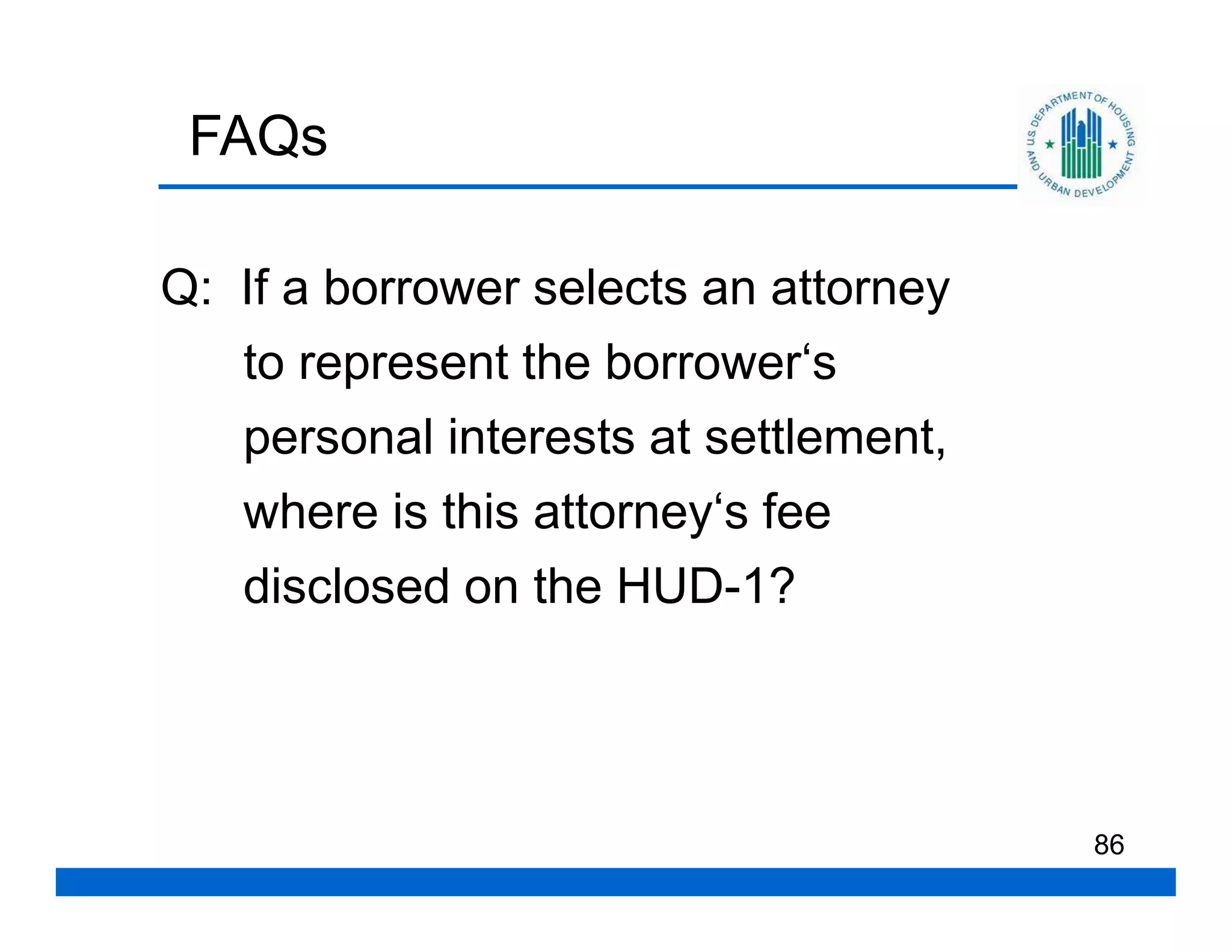 FAQs

Q: If a borrower selects an attorney
   to represent the borrower‘s
   personal interests at settlement,
   where is this attorney‘s fee
   disclosed on the HUD-1?




                                       86
 