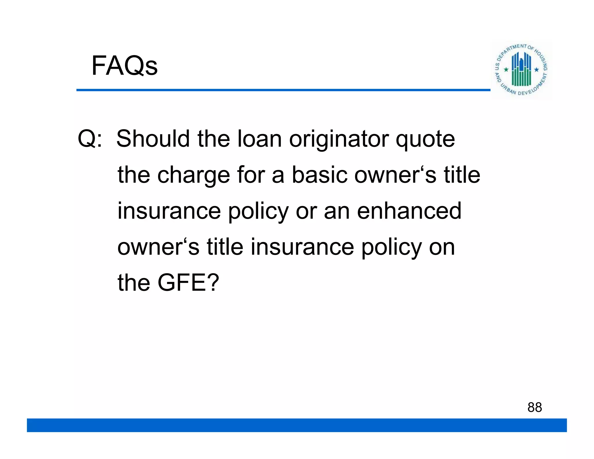 FAQs

Q: Should the loan originator quote
   the charge for a basic owner‘s title
   insurance policy or an enhanced
   owner‘s title insurance policy on
   the GFE?




                                          88
 