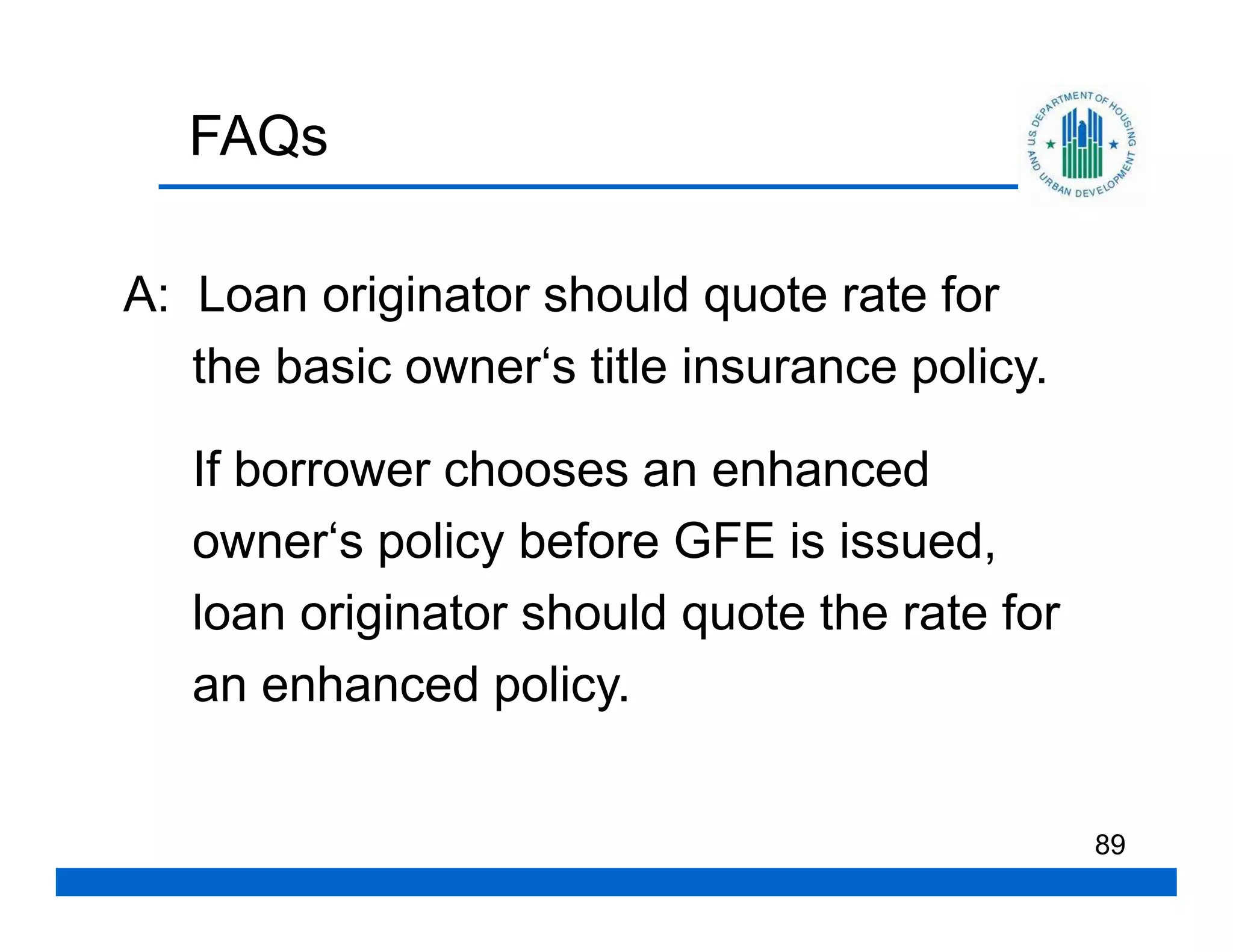 FAQs

A: Loan originator should quote rate for
   the basic owner‘s title insurance policy.

   If borrower chooses an enhanced
   owner‘s policy before GFE is issued,
   loan originator should quote the rate for
   an enhanced policy.


                                               89
 
