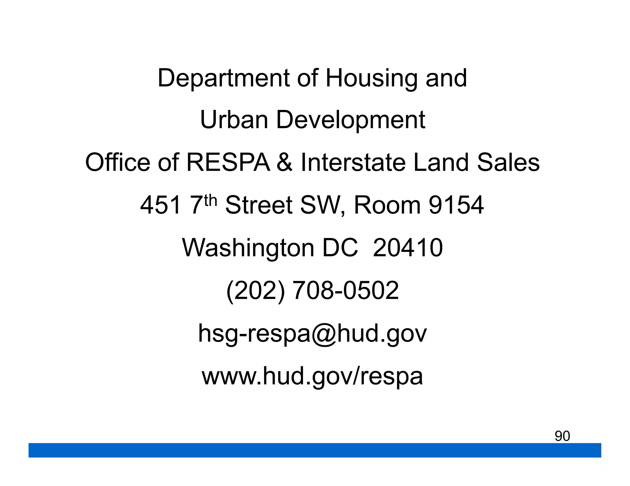 Department of Housing and
         Urban Development
Office of RESPA & Interstate Land Sales
    451 7th Street SW, Room 9154
        Washington DC 20410
            (202) 708-0502
         hsg-respa@hud.gov
         www.hud.gov/respa

                                          90
 