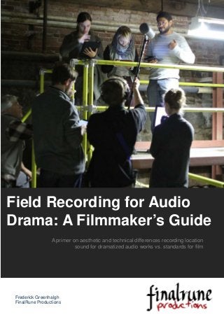 A primer on aesthetic and technical differences recording location
sound for dramatized audio works vs. standards for film
Field Recording for Audio
Drama: A Filmmaker’s Guide
Frederick Greenhalgh
FinalRune Productions
 