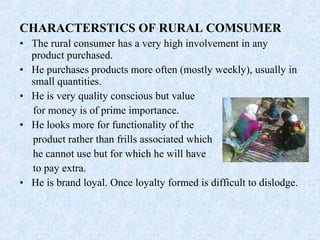 CHARACTERSTICS OF RURAL COMSUMER
• The rural consumer has a very high involvement in any
product purchased.
• He purchases products more often (mostly weekly), usually in
small quantities.
• He is very quality conscious but value
for money is of prime importance.
• He looks more for functionality of the
product rather than frills associated which
he cannot use but for which he will have
to pay extra.
• He is brand loyal. Once loyalty formed is difficult to dislodge.
 