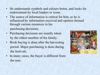 • He understands symbols and colours better, and looks for
endorsement by local leaders or icons.
• The source of information is critical for him, as he is
influenced by information received and opinion formed
through various resources in his
purchasing decisions.
• Purchasing decisions are usually taken
by the eldest member of the family.
• Brisk buying is done after the harvesting
period. Major purchasing is done during
the festivals.
• In many cases, the buyer is different from
the user.
 