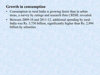 Growth in consumption
• Consumption in rural India is growing faster than in urban
areas, a survey by ratings and research firm CRISIL revealed.
• Between 2009-10 and 2011-12, additional spending by rural
India was Rs. 3,750 billion, significantly higher than Rs. 2,994
billion by urbanites.
 