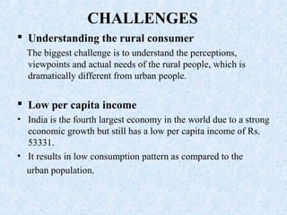 CHALLENGES
 Understanding the rural consumer
The biggest challenge is to understand the perceptions,
viewpoints and actual needs of the rural people, which is
dramatically different from urban people.
 Low per capita income
• India is the fourth largest economy in the world due to a strong
economic growth but still has a low per capita income of Rs.
53331.
• It results in low consumption pattern as compared to the
urban population.
 