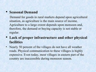  Seasonal Demand
Demand for goods in rural markets depend upon agricultural
situation, as agriculture is the main source of income.
Agriculture to a large extent depends upon monsoon and,
therefore, the demand or buying capacity is not stable or
regular.
 Lack of proper infrastructure and other physical
facilities
• Nearly 50 percent of the villages do not have all weather
roads. Physical communication to these villages is highly
expensive. Even today, most villages in eastern part of the
country are inaccessible during monsoon season.
 