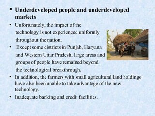  Underdeveloped people and underdeveloped
markets
• Unfortunately, the impact of the
technology is not experienced uniformly
throughout the nation.
• Except some districts in Punjab, Haryana
and Western Uttar Pradesh, large areas and
groups of people have remained beyond
the technological breakthrough.
• In addition, the farmers with small agricultural land holdings
have also been unable to take advantage of the new
technology.
• Inadequate banking and credit facilities.
 