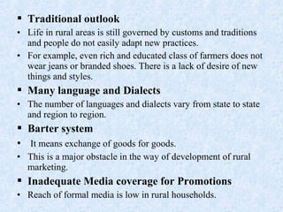  Traditional outlook
• Life in rural areas is still governed by customs and traditions
and people do not easily adapt new practices.
• For example, even rich and educated class of farmers does not
wear jeans or branded shoes. There is a lack of desire of new
things and styles.
 Many language and Dialects
• The number of languages and dialects vary from state to state
and region to region.
 Barter system
• It means exchange of goods for goods.
• This is a major obstacle in the way of development of rural
marketing.
 Inadequate Media coverage for Promotions
• Reach of formal media is low in rural households.
 