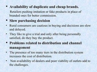  Availability of duplicate and cheap brands.
Retailers pushing imitation or fake products in place of
branded ones for better commission.
 Slow purchasing decision
• Rural consumers are cautious in buying and decisions are slow
and delayed.
• They like to give a trial and only after being personally
satisfied, do they buy the product.
 Problems related to distribution and channel
management
• The presence of too many tiers in the distribution system
increases the cost of distribution.
• Non availability of dealers and poor viability of outlets add to
the challenges.
 