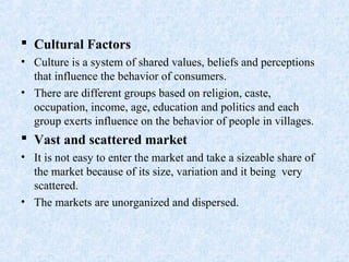  Cultural Factors
• Culture is a system of shared values, beliefs and perceptions
that influence the behavior of consumers.
• There are different groups based on religion, caste,
occupation, income, age, education and politics and each
group exerts influence on the behavior of people in villages.
 Vast and scattered market
• It is not easy to enter the market and take a sizeable share of
the market because of its size, variation and it being very
scattered.
• The markets are unorganized and dispersed.
 
