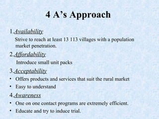 1.Availability
Strive to reach at least 13 113 villages with a population
market penetration.
2.Affordability
Introduce small unit packs
3.Acceptability
• Offers products and services that suit the rural market
• Easy to understand
4.Awareness
• One on one contact programs are extremely efficient.
• Educate and try to induce trial.
4 A’s Approach
 