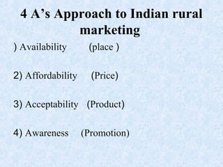 4 A’s Approach to Indian rural
marketing
) Availability (place )
2) Affordability (Price)
3) Acceptability (Product)
4) Awareness (Promotion)
 