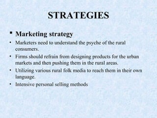 STRATEGIES
 Marketing strategy
• Marketers need to understand the psyche of the rural
consumers.
• Firms should refrain from designing products for the urban
markets and then pushing them in the rural areas.
• Utilizing various rural folk media to reach them in their own
language.
• Intensive personal selling methods
 