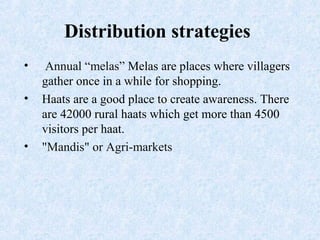 Distribution strategies
• Annual “melas” Melas are places where villagers
gather once in a while for shopping.
• Haats are a good place to create awareness. There
are 42000 rural haats which get more than 4500
visitors per haat.
• "Mandis" or Agri-markets
 