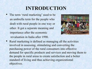  The term ‘rural marketing’ used to be
an umbrella term for the people who
dealt with rural people in one way or
other. It got a separate meaning and
importance after the economic
revaluation in India after 1990.
 Rural marketing is defined as managing all the activities
involved in assessing, stimulating and converting the
purchasing power of the rural consumers into effective
demand for specific products and services and moving them to
the people in rural areas to create satisfaction and a better
standard of living and thus achieving organizational
objectives.
INTRODUCTION
 