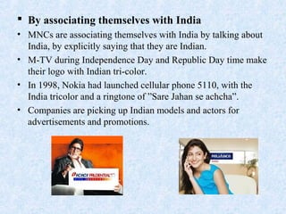  By associating themselves with India
• MNCs are associating themselves with India by talking about
India, by explicitly saying that they are Indian.
• M-TV during Independence Day and Republic Day time make
their logo with Indian tri-color.
• In 1998, Nokia had launched cellular phone 5110, with the
India tricolor and a ringtone of ”Sare Jahan se achcha”.
• Companies are picking up Indian models and actors for
advertisements and promotions.
 