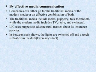  By effective media communication
• Companies can either go for the traditional media or the
modern media or an effective combination of both.
• The traditional media include melas, puppetry, folk theatre etc.
while the modern media includes TV, radio, and e chaupal.
• LIC uses puppets to educate rural masses about its insurance
policies.
• In between such shows, the lights are switched off and a torch
is flashed in the dark(Eveready’s tact).
 