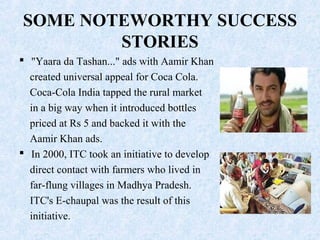 SOME NOTEWORTHY SUCCESS
STORIES
 "Yaara da Tashan..." ads with Aamir Khan
created universal appeal for Coca Cola.
Coca-Cola India tapped the rural market
in a big way when it introduced bottles
priced at Rs 5 and backed it with the
Aamir Khan ads.
 In 2000, ITC took an initiative to develop
direct contact with farmers who lived in
far-flung villages in Madhya Pradesh.
ITC's E-chaupal was the result of this
initiative.
 