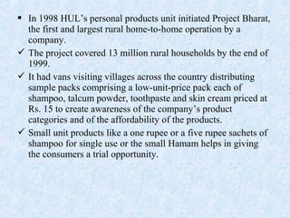  In 1998 HUL’s personal products unit initiated Project Bharat,
the first and largest rural home-to-home operation by a
company.
 The project covered 13 million rural households by the end of
1999.
 It had vans visiting villages across the country distributing
sample packs comprising a low-unit-price pack each of
shampoo, talcum powder, toothpaste and skin cream priced at
Rs. 15 to create awareness of the company’s product
categories and of the affordability of the products.
 Small unit products like a one rupee or a five rupee sachets of
shampoo for single use or the small Hamam helps in giving
the consumers a trial opportunity.
 