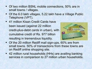  Of two million BSNL mobile connections, 50% are in
small towns / villages.
 Of the 6.0 lakh villages, 5.22 lakh have a Village Public
Telephone (VPT).
 41 million Kisan Credit Cards have
been issued (against 22 million
credit-plus-debit cards in urban), with
cumulative credit of Rs. 977 billion
resulting in tremendous liquidity.
 Of the 20 million Rediff mail sign-ups, 60% are from
small towns. 50% of transactions from these towns are
on Rediff online shopping site.
 42 million rural households (HHs) are availing banking
services in comparison to 27 million urban households.
 