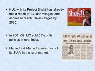 HUL with its Project Shakti has already
has a reach of 1.7 lakh villages, and
aspires to reach 5 lakh villages by
2020.
 In 2001-02, LIC sold 55% of its
policies in rural India.
 Mahindra & Mahindra sells most of
its SUVs in the rural market.
 