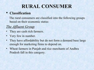 RURAL CONSUMER
 Classification
The rural consumers are classified into the following groups
based on their economic status:
The Affluent Group
• They are cash rich farmers.
• Very few in number.
• They have affordability but do not form a demand base large
enough for marketing firms to depend on.
• Wheat farmers in Punjab and rice merchants of Andhra
Pradesh fall in this category.
 