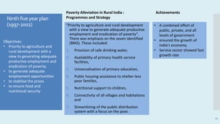 “Priority to agriculture and rural development
with a view to generate adequate productive
employment and eradication of poverty”.
There was emphasis on the seven identified
(BMS). These included:
1. Provision of safe drinking water,
2. Availability of primary health service
facilities,
3. Universalisation of primary education,
4. Public housing assistance to shelter-less
poor families,
5. Nutritional support to children,
6. Connectivity of all villages and habitations
and
7. Streamlining of the public distribution
system with a focus on the poor.
11
Objectives:
• Priority to agriculture and
rural development with a
view to generating adequate
productive employment and
eradication of poverty.
• to generate adequate
employment opportunities
• to stabilize the prices
• to ensure food and
nutritional security
• A combined effort of
public, private, and all
levels of government
• ensured the growth of
India's economy.
• Service sector showed fast
growth rate
Poverty Alleviation in Rural India :
Programmes and Strategy
Achievements
Ninth five yearplan
(1997-2002)
 