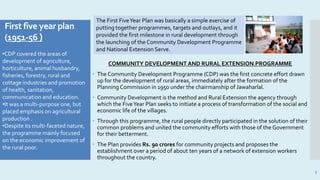 First five year plan
(1951-56 )
COMMUNITY DEVELOPMENT AND RURAL EXTENSION PROGRAMME
 The Community Development Programme (CDP) was the first concrete effort drawn
up for the development of rural areas, immediately after the formation of the
Planning Commission in 1950 under the chairmanship of Jawaharlal.
 Community Development is the method and Rural Extension the agency through
which the FiveYear Plan seeks to initiate a process of transformation of the social and
economic life of the villages.
 Through this programme, the rural people directly participated in the solution of their
common problems and united the community efforts with those of the Government
for their betterment.
 The Plan provides Rs. 90 crores for community projects and proposes the
establishment over a period of about ten years of a network of extension workers
throughout the country.
3
The First FiveYear Plan was basically a simple exercise of
putting together programmes, targets and outlays, and it
provided the first milestone in rural development through
the launching of the Community Development Programme
and National Extension Serve.
•CDP covered the areas of
development of agriculture,
horticulture, animal husbandry,
fisheries, forestry, rural and
cottage industries and promotion
of health, sanitation,
communication and education.
•It was a multi-purpose one, but
placed emphasis on agricultural
production .
•Despite its multi-faceted nature,
the programme mainly focused
on the economic improvement of
the rural poor.
 
