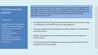 Third five year plan
(1961-66)
Among the priorities listed in theThird Plan, it was generally recognised that
agriculture had the first place.Thus in its Initial formulation at least, theThird
Plan differed from the Second Plan. It is generally recognised that there was a
general de-emphasis of agriculture in the Second Plan.TheThird Plan
attempted to reverse this.
5
• The Applied Nutrition Programme was introduced in the rural areas in 1962
in collaboration with UNICEF and some other agencies.
• The main ingredients of the programme were production and distribution
of nutritious food.
• Besides, the programme also activated education and consumption of
nutritious food
• The beneficiaries of the programme were the pre-school children and the
pregnant and nursing mothers.
Programmes
Applied Nutrition Programme,
The Rural Industries Projects,
Intensive AgriculturalArea
Programme,
HighYieldingVariety
Programme,
RuralWorks Programme,
Tribal Development Block
Programme
 
