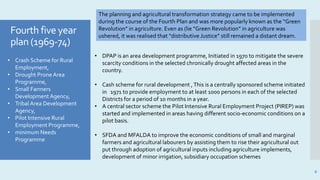 Fourth five year
plan (1969-74)
6
• Crash Scheme for Rural
Employment,
• Drought Prone Area
Programme,
• Small Farmers
Development Agency,
• Tribal Area Development
Agency,
• Pilot Intensive Rural
Employment Programme,
• minimum Needs
Programme
• DPAP is an area development programme, Initiated in 1970 to mitigate the severe
scarcity conditions in the selected chronically drought affected areas in the
country.
• Cash scheme for rural development ,This is a centrally sponsored scheme initiated
in 1971 to provide employment to at least 1000 persons in each of the selected
Districts for a period of 10 months in a year.
• A central sector scheme the Pilot Intensive Rural Employment Project (PIREP) was
started and implemented in areas having different socio-economic conditions on a
pilot basis.
• SFDA and MFALDA to improve the economic conditions of small and marginal
farmers and agricultural labourers by assisting them to rise their agricultural out
put through adoption of agricultural inputs including agriculture implements,
development of minor irrigation, subsidiary occupation schemes
The planning and agricultural transformation strategy came to be implemented
during the course of the Fourth Plan and was more popularly known as the “Green
Revolution” in agriculture. Even as (lie “Green Revolution” in agriculture was
ushered, it was realised that “distributive Justice” still remained a distant dream.
 