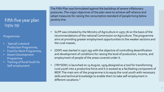 Fifth five year plan
(1974-79)
7
Programmes
• Special Livestock
Production Programme,
• Food forWork Programme,
• Desert Development
Programme
• Training of RuralYouth for
Self-employment.
• SLPP was initiated by the Ministry of Agriculture in 1975-76 on the basis of the
recommendations of the national Commission on Agriculture.The programme
aims at providing greater employment opportunities to the weaker sections and
the rural masses.
• (DDP) was started in 1977-7g3 with the objective of controlling desertification
and development of conditions for raising the level of production, income, and
employment of people of the areas covered under it.
• (TRYSEM ) is launched on 15 August, 1979,designed as a tool for transforming
rural youth into a productive force and it is wowed as a facilitating component of
IRDP.The main aim of the programme is to equip the rural youth with necessary
skills and technical knowledge to enable them to take self-employment in
different vocations."
The Fifth Plan was formulated against the backdrop of severe inflationary
pressures.The major objectives of the plan were to achieve self reliance and
adopt measures for raising the consumption standard of people living below
poverty line.
 