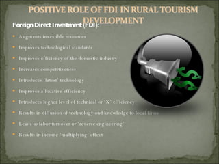 Foreign Direct Investment (FDI): Augments investible resources Improves technological standards Improves efficiency of the domestic industry Increases competitiveness  Introduces ‘latest’ technology Improves allocative efficiency Introduces higher level of technical or ‘X’ efficiency Results in diffusion of technology and knowledge to local firms Leads to labor turnover or ‘reverse engineering’ Results in income ‘multiplying’ effect 