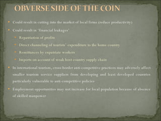 Could result in cutting into the market of local firms (reduce productivity) Could result in ‘financial leakages’ Repatriation of profits Direct channeling of tourists’ expenditure to the home country Remittances by expatriate workers Imports on account of weak host country supply chain In international tourism, cross-border anti-competitive practices may adversely affect smaller tourism service suppliers from developing and least developed countries particularly vulnerable to anti-competitive policies Employment opportunities may not increase for local population because of absence of skilled manpower 