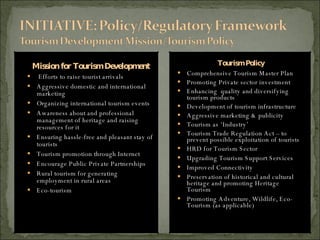 Mission for Tourism Development Efforts to raise tourist arrivals Aggressive domestic and international marketing Organizing international tourism events Awareness about and professional management of heritage and raising resources for it Ensuring hassle-free and pleasant stay of tourists Tourism promotion through Internet Encourage Public Private Partnerships Rural tourism for generating employment in rural areas Eco-tourism Tourism Policy Comprehensive Tourism Master Plan  Promoting Private sector investment  Enhancing  quality and diversifying tourism products  Development of tourism infrastructure   Aggressive marketing & publicity   Tourism as ‘Industry’ Tourism Trade Regulation Act – to prevent possible exploitation of tourists HRD for Tourism Sector   Upgrading Tourism Support Services   Improved Connectivity Preservation of historical and cultural heritage  and  promoting Heritage Tourism Promoting Adventure, Wildlife, Eco-Tourism (as applicable) 