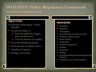 OBJECTIVES To make the country/region  “Tourist Friendly”: Security for tourist, i.e.  Not to be mobbed by beggars, touts, taxi drivers etc. Not to be cheated-cost / quality Accessible/reliable Information Good amenities & reliable services Cleanliness & hygiene Heritage conservation PROVISIONS Definitions Regulatory Anti-begging Special attention to tourists by Police Voluntary Adoption of law Bench-marking Certification Third Party Inspections Penalties Exit Clause Heritage Declaring building/area/township protected heritage Construction to be strictly regulated 