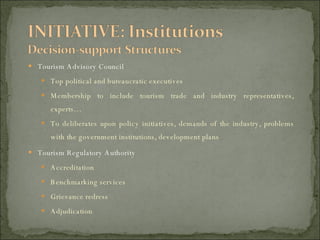 Tourism Advisory Council Top political and bureaucratic executives Membership to include tourism trade and industry representatives, experts… To deliberates upon policy initiatives, demands of the industry, problems with the government institutions, development plans Tourism Regulatory Authority Accreditation Benchmarking services Grievance redress Adjudication 