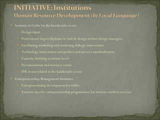 Institute of Crafts for the handicrafts sector Design input Professional degree/diploma in craft & design-techno-design managers Facilitating marketing and marketing linkage intervention Technology intervention and product and process standardization Capacity building at artisan level Documentation and resource centre IPR issues related to the handicrafts sector Entrepreneurship Management Institutes Entrepreneurship development for SMEs Tourism specific entrepreneurship programmers for tourism enabled services 