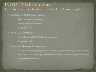 Institutes of Hotel Management HRD in hospitality industry Managerial level courses Language skills Food Crafts Institutes Shop floor level skill development courses Language skills Centre for Heritage Management Capacity building amongst officials in the local governments, town planners, urban and civic bodies, government functionaries about heritage conservation and management issues 