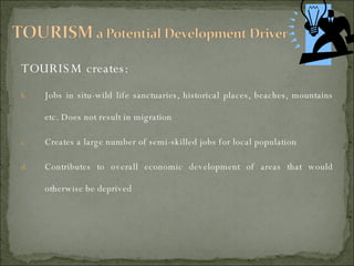 TOURISM creates: Jobs in situ-wild life sanctuaries, historical places, beaches, mountains etc. Does not result in migration Creates a large number of semi-skilled jobs for local population Contributes to overall economic development of areas that would otherwise be deprived 