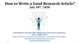 How to Write a Good Research Article?
July 18th , 2020
Ruth R Robert, RN, Ph.D., MBA, MHSM, Harvard Executive Leadership,
FNP-C, CMSRN, PCCN
Regional Director of Professional Development –Austin/Round Rock Region
Nursing Continuing Education Department
Ruth.Robert@BSWHealth.org
7/20/20 1
 
